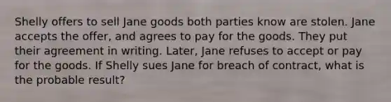 Shelly offers to sell Jane goods both parties know are stolen. Jane accepts the offer, and agrees to pay for the goods. They put their agreement in writing. Later, Jane refuses to accept or pay for the goods. If Shelly sues Jane for breach of contract, what is the probable result?