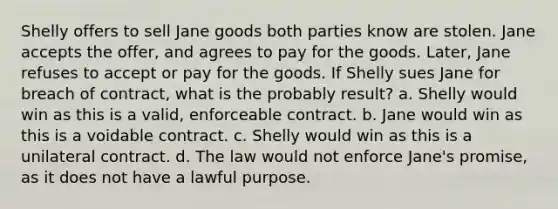 Shelly offers to sell Jane goods both parties know are stolen. Jane accepts the offer, and agrees to pay for the goods. Later, Jane refuses to accept or pay for the goods. If Shelly sues Jane for breach of contract, what is the probably result? a. Shelly would win as this is a valid, enforceable contract. b. Jane would win as this is a voidable contract. c. Shelly would win as this is a unilateral contract. d. The law would not enforce Jane's promise, as it does not have a lawful purpose.