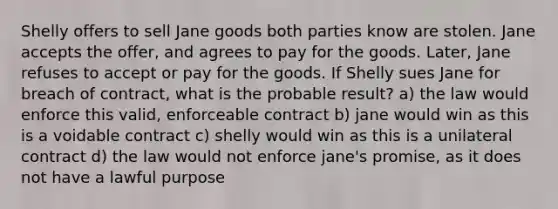 Shelly offers to sell Jane goods both parties know are stolen. Jane accepts the offer, and agrees to pay for the goods. Later, Jane refuses to accept or pay for the goods. If Shelly sues Jane for breach of contract, what is the probable result? a) the law would enforce this valid, enforceable contract b) jane would win as this is a voidable contract c) shelly would win as this is a unilateral contract d) the law would not enforce jane's promise, as it does not have a lawful purpose