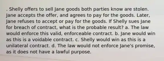 . Shelly offers to sell Jane goods both parties know are stolen. Jane accepts the offer, and agrees to pay for the goods. Later, Jane refuses to accept or pay for the goods. If Shelly sues Jane for breach of contract, what is the probable result? a. The law would enforce this valid, enforceable contract. b. Jane would win as this is a voidable contract. c. Shelly would win as this is a unilateral contract. d. The law would not enforce Jane's promise, as it does not have a lawful purpose.