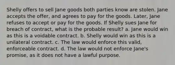 Shelly offers to sell Jane goods both parties know are stolen. Jane accepts the offer, and agrees to pay for the goods. Later, Jane refuses to accept or pay for the goods. If Shelly sues Jane for breach of contract, what is the probable result? a. Jane would win as this is a voidable contract. b. Shelly would win as this is a unilateral contract. c. The law would enforce this valid, enforceable contract. d. The law would not enforce Jane's promise, as it does not have a lawful purpose.