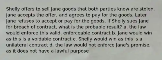 Shelly offers to sell Jane goods that both parties know are stolen. Jane accepts the offer, and agrees to pay for the goods. Later Jane refuses to accept or pay for the goods. If Shelly sues Jane for breach of contract, what is the probable result? a. the law would enforce this valid, enforceable contract b. Jane would win as this is a voidable contract c. Shelly would win as this is a unilateral contract d. the law would not enforce Jane's promise, as it does not have a lawful purpose