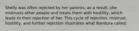 Shelly was often rejected by her parents; as a result, she mistrusts other people and treats them with hostility, which leads to their rejection of her. This cycle of rejection, mistrust, hostility, and further rejection illustrates what Bandura called: