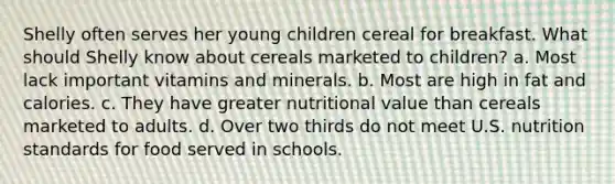 Shelly often serves her young children cereal for breakfast. What should Shelly know about cereals marketed to children? a. Most lack important vitamins and minerals. b. Most are high in fat and calories. c. They have greater nutritional value than cereals marketed to adults. d. Over two thirds do not meet U.S. nutrition standards for food served in schools.