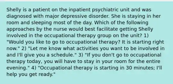 Shelly is a patient on the inpatient psychiatric unit and was diagnosed with major depressive disorder. She is staying in her room and sleeping most of the day. Which of the following approaches by the nurse would best facilitate getting Shelly involved in the occupational therapy group on the unit? 1) "Would you like to go to occupational therapy? It is starting right now." 2) "Let me know what activities you want to be involved in and I'll give you a schedule." 3) "If you don't go to occupational therapy today, you will have to stay in your room for the entire evening." 4) "Occupational therapy is starting in 30 minutes; I'll help you get ready."