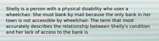 Shelly is a person with a physical disability who uses a wheelchair. She must bank by mail because the only bank in her town is not accessible by wheelchair. The term that most accurately describes the relationship between Shelly's condition and her lack of access to the bank is