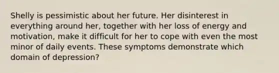 ​Shelly is pessimistic about her future. Her disinterest in everything around her, together with her loss of energy and motivation, make it difficult for her to cope with even the most minor of daily events. These symptoms demonstrate which domain of depression?