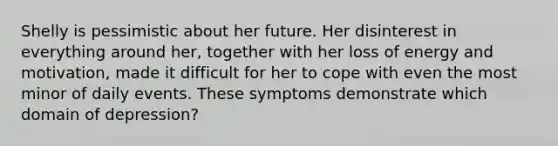 Shelly is pessimistic about her future. Her disinterest in everything around her, together with her loss of energy and motivation, made it difficult for her to cope with even the most minor of daily events. These symptoms demonstrate which domain of depression?