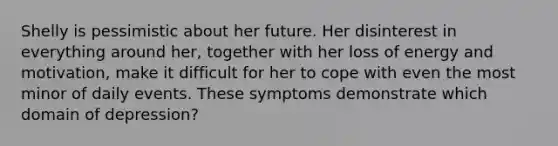 Shelly is pessimistic about her future. Her disinterest in everything around her, together with her loss of energy and motivation, make it difficult for her to cope with even the most minor of daily events. These symptoms demonstrate which domain of depression?