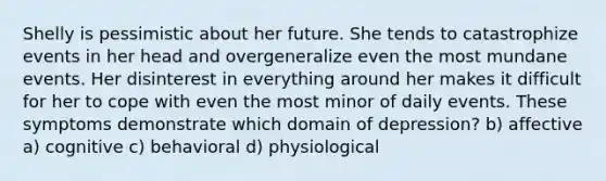 Shelly is pessimistic about her future. She tends to catastrophize events in her head and overgeneralize even the most mundane events. Her disinterest in everything around her makes it difficult for her to cope with even the most minor of daily events. These symptoms demonstrate which domain of depression? b) affective a) cognitive c) behavioral d) physiological