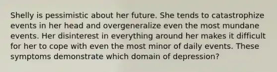 Shelly is pessimistic about her future. She tends to catastrophize events in her head and overgeneralize even the most mundane events. Her disinterest in everything around her makes it difficult for her to cope with even the most minor of daily events. These symptoms demonstrate which domain of depression?