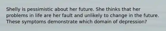 Shelly is pessimistic about her future. She thinks that her problems in life are her fault and unlikely to change in the future. These symptoms demonstrate which domain of depression?