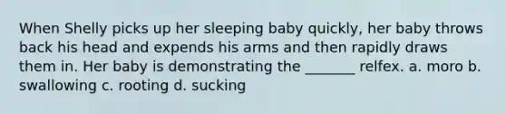 When Shelly picks up her sleeping baby quickly, her baby throws back his head and expends his arms and then rapidly draws them in. Her baby is demonstrating the _______ relfex. a. moro b. swallowing c. rooting d. sucking