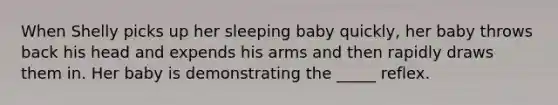 When Shelly picks up her sleeping baby quickly, her baby throws back his head and expends his arms and then rapidly draws them in. Her baby is demonstrating the _____ reflex.