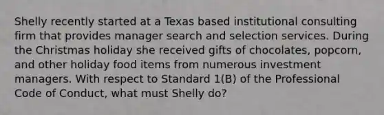 Shelly recently started at a Texas based institutional consulting firm that provides manager search and selection services. During the Christmas holiday she received gifts of chocolates, popcorn, and other holiday food items from numerous investment managers. With respect to Standard 1(B) of the Professional Code of Conduct, what must Shelly do?