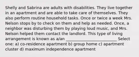 Shelly and Sabrina are adults with disabilities. They live together in an apartment and are able to take care of themselves. They also perform routine household tasks. Once or twice a week Mrs. Nelson stops by to check on them and help as needed. Once, a neighbor was disturbing them by playing loud music, and Mrs. Nelson helped them contact the landlord. This type of living arrangement is known as a/an __________________________ Select one: a) co-residence apartment b) group home c) apartment cluster d) maximum independence apartment