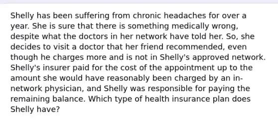 Shelly has been suffering from chronic headaches for over a year. She is sure that there is something medically wrong, despite what the doctors in her network have told her. So, she decides to visit a doctor that her friend recommended, even though he charges more and is not in Shelly's approved network. Shelly's insurer paid for the cost of the appointment up to the amount she would have reasonably been charged by an in-network physician, and Shelly was responsible for paying the remaining balance. Which type of health insurance plan does Shelly have?