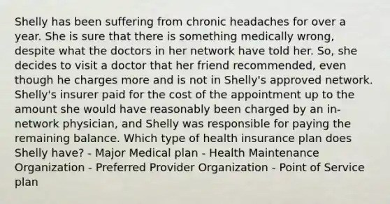 Shelly has been suffering from chronic headaches for over a year. She is sure that there is something medically wrong, despite what the doctors in her network have told her. So, she decides to visit a doctor that her friend recommended, even though he charges more and is not in Shelly's approved network. Shelly's insurer paid for the cost of the appointment up to the amount she would have reasonably been charged by an in-network physician, and Shelly was responsible for paying the remaining balance. Which type of health insurance plan does Shelly have? - Major Medical plan - Health Maintenance Organization - Preferred Provider Organization - Point of Service plan