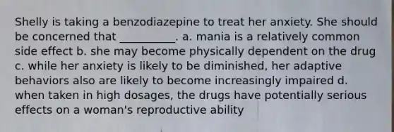 Shelly is taking a benzodiazepine to treat her anxiety. She should be concerned that __________. a. mania is a relatively common side effect b. she may become physically dependent on the drug c. while her anxiety is likely to be diminished, her adaptive behaviors also are likely to become increasingly impaired d. when taken in high dosages, the drugs have potentially serious effects on a woman's reproductive ability