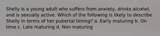 Shelly is a young adult who suffers from anxiety, drinks alcohol, and is sexually active. Which of the following is likely to describe Shelly in terms of her pubertal timing? a. Early maturing b. On time c. Late maturing d. Non maturing