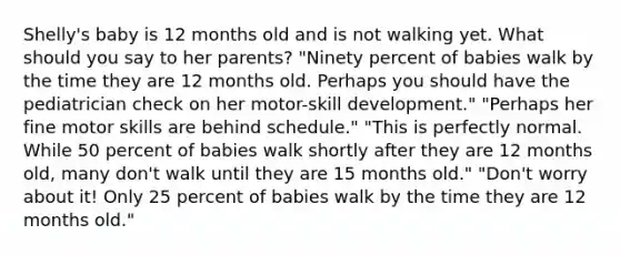 Shelly's baby is 12 months old and is not walking yet. What should you say to her parents? "Ninety percent of babies walk by the time they are 12 months old. Perhaps you should have the pediatrician check on her motor-skill development." "Perhaps her fine motor skills are behind schedule." "This is perfectly normal. While 50 percent of babies walk shortly after they are 12 months old, many don't walk until they are 15 months old." "Don't worry about it! Only 25 percent of babies walk by the time they are 12 months old."