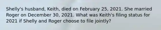 Shelly's husband, Keith, died on February 25, 2021. She married Roger on December 30, 2021. What was Keith's filing status for 2021 if Shelly and Roger choose to file jointly?