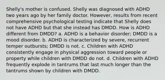 Shelly's mother is confused. Shelly was diagnosed with ADHD two years ago by her family doctor. However, results from recent comprehensive psychological testing indicate that Shelly does not have ADHD but that she instead has DMDD. How is ADHD different from DMDD? a. ADHD is a behavior disorder; DMDD is a mood disorder. b. ADHD is characterized by severe, recurrent temper outbursts; DMDD is not. c. Children with ADHD consistently engage in physical aggression toward people or property while children with DMDD do not. d. Children with ADHD frequently explode in tantrums that last much longer than the tantrums shown by children with DMDD.