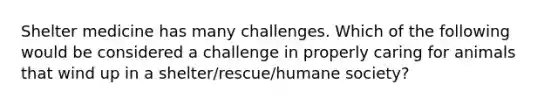 Shelter medicine has many challenges. Which of the following would be considered a challenge in properly caring for animals that wind up in a shelter/rescue/humane society?