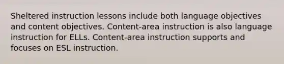 Sheltered instruction lessons include both language objectives and content objectives. Content-area instruction is also language instruction for ELLs. Content-area instruction supports and focuses on ESL instruction.