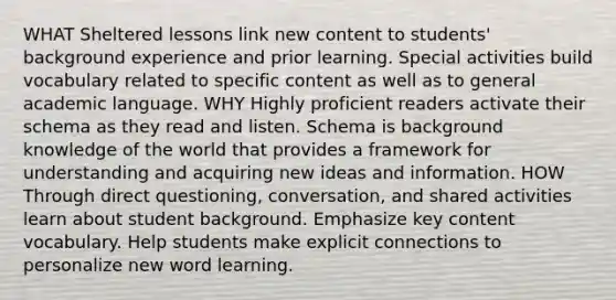 WHAT Sheltered lessons link new content to students' background experience and prior learning. Special activities build vocabulary related to specific content as well as to general academic language. WHY Highly proficient readers activate their schema as they read and listen. Schema is background knowledge of the world that provides a framework for understanding and acquiring new ideas and information. HOW Through direct questioning, conversation, and shared activities learn about student background. Emphasize key content vocabulary. Help students make explicit connections to personalize new word learning.