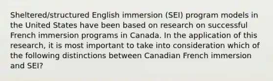 Sheltered/structured English immersion (SEI) program models in the United States have been based on research on successful French immersion programs in Canada. In the application of this research, it is most important to take into consideration which of the following distinctions between Canadian French immersion and SEI?