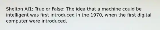 Shelton AI1: True or False: The idea that a machine could be intelligent was first introduced in the 1970, when the first digital computer were introduced.