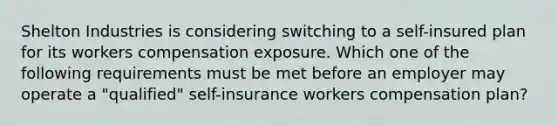 Shelton Industries is considering switching to a self-insured plan for its workers compensation exposure. Which one of the following requirements must be met before an employer may operate a "qualified" self-insurance workers compensation plan?