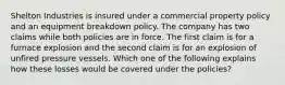 Shelton Industries is insured under a commercial property policy and an equipment breakdown policy. The company has two claims while both policies are in force. The first claim is for a furnace explosion and the second claim is for an explosion of unfired pressure vessels. Which one of the following explains how these losses would be covered under the policies?