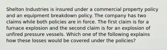 Shelton Industries is insured under a commercial property policy and an equipment breakdown policy. The company has two claims while both policies are in force. The first claim is for a furnace explosion and the second claim is for an explosion of unfired pressure vessels. Which one of the following explains how these losses would be covered under the policies?