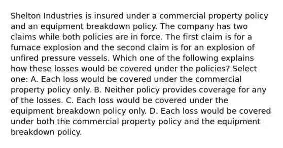 Shelton Industries is insured under a commercial property policy and an equipment breakdown policy. The company has two claims while both policies are in force. The first claim is for a furnace explosion and the second claim is for an explosion of unfired pressure vessels. Which one of the following explains how these losses would be covered under the policies? Select one: A. Each loss would be covered under the commercial property policy only. B. Neither policy provides coverage for any of the losses. C. Each loss would be covered under the equipment breakdown policy only. D. Each loss would be covered under both the commercial property policy and the equipment breakdown policy.