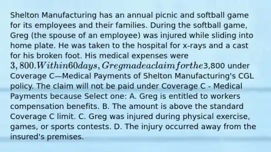 Shelton Manufacturing has an annual picnic and softball game for its employees and their families. During the softball game, Greg (the spouse of an employee) was injured while sliding into home plate. He was taken to the hospital for x-rays and a cast for his broken foot. His medical expenses were 3,800. Within 60 days, Greg made a claim for the3,800 under Coverage C—Medical Payments of Shelton Manufacturing's CGL policy. The claim will not be paid under Coverage C - Medical Payments because Select one: A. Greg is entitled to workers compensation benefits. B. The amount is above the standard Coverage C limit. C. Greg was injured during physical exercise, games, or sports contests. D. The injury occurred away from the insured's premises.