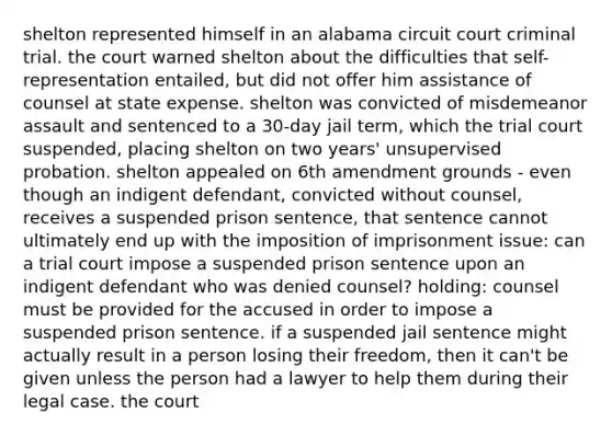 shelton represented himself in an alabama circuit court criminal trial. the court warned shelton about the difficulties that self-representation entailed, but did not offer him assistance of counsel at state expense. shelton was convicted of misdemeanor assault and sentenced to a 30-day jail term, which the trial court suspended, placing shelton on two years' unsupervised probation. shelton appealed on 6th amendment grounds - even though an indigent defendant, convicted without counsel, receives a suspended prison sentence, that sentence cannot ultimately end up with the imposition of imprisonment issue: can a trial court impose a suspended prison sentence upon an indigent defendant who was denied counsel? holding: counsel must be provided for the accused in order to impose a suspended prison sentence. if a suspended jail sentence might actually result in a person losing their freedom, then it can't be given unless the person had a lawyer to help them during their legal case. the court