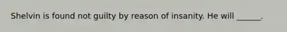 Shelvin is found not guilty by reason of insanity. He will ______.