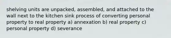 shelving units are unpacked, assembled, and attached to the wall next to the kitchen sink process of converting personal property to real property a) annexation b) real property c) personal property d) severance