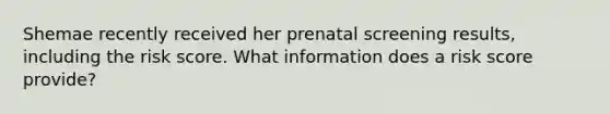 Shemae recently received her prenatal screening results, including the risk score. What information does a risk score provide?