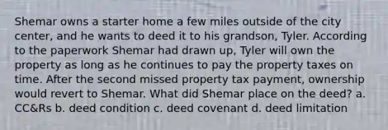 Shemar owns a starter home a few miles outside of the city center, and he wants to deed it to his grandson, Tyler. According to the paperwork Shemar had drawn up, Tyler will own the property as long as he continues to pay the property taxes on time. After the second missed property tax payment, ownership would revert to Shemar. What did Shemar place on the deed? a. CC&Rs b. deed condition c. deed covenant d. deed limitation