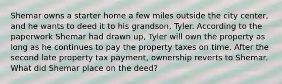 Shemar owns a starter home a few miles outside the city center, and he wants to deed it to his grandson, Tyler. According to the paperwork Shemar had drawn up, Tyler will own the property as long as he continues to pay the property taxes on time. After the second late property tax payment, ownership reverts to Shemar. What did Shemar place on the deed?