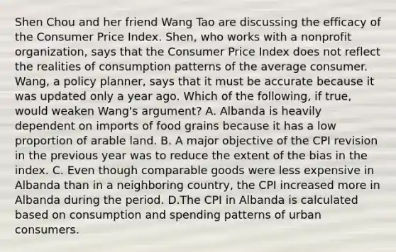 Shen Chou and her friend Wang Tao are discussing the efficacy of the Consumer Price Index.​ Shen, who works with a nonprofit​ organization, says that the Consumer Price Index does not reflect the realities of consumption patterns of the average consumer.​ Wang, a policy​ planner, says that it must be accurate because it was updated only a year ago. Which of the​ following, if​ true, would weaken​ Wang's argument? A. Albanda is heavily dependent on imports of food grains because it has a low proportion of arable land. B. A major objective of the CPI revision in the previous year was to reduce the extent of the bias in the index. C. Even though comparable goods were less expensive in Albanda than in a neighboring​ country, the CPI increased more in Albanda during the period. D.The CPI in Albanda is calculated based on consumption and spending patterns of urban consumers.