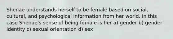 Shenae understands herself to be female based on social, cultural, and psychological information from her world. In this case Shenae's sense of being female is her a) gender b) gender identity c) sexual orientation d) sex