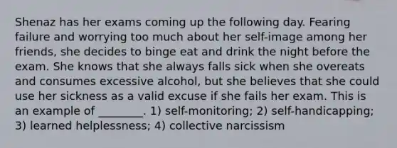 Shenaz has her exams coming up the following day. Fearing failure and worrying too much about her self-image among her friends, she decides to binge eat and drink the night before the exam. She knows that she always falls sick when she overeats and consumes excessive alcohol, but she believes that she could use her sickness as a valid excuse if she fails her exam. This is an example of ________. 1) self-monitoring; 2) self-handicapping; 3) learned helplessness; 4) collective narcissism
