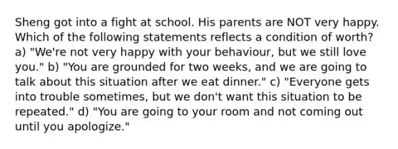 Sheng got into a fight at school. His parents are NOT very happy. Which of the following statements reflects a condition of worth? a) "We're not very happy with your behaviour, but we still love you." b) "You are grounded for two weeks, and we are going to talk about this situation after we eat dinner." c) "Everyone gets into trouble sometimes, but we don't want this situation to be repeated." d) "You are going to your room and not coming out until you apologize."