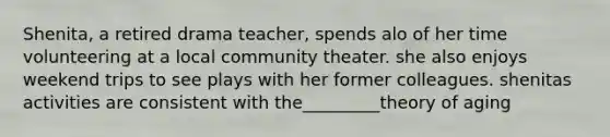 Shenita, a retired drama teacher, spends alo of her time volunteering at a local community theater. she also enjoys weekend trips to see plays with her former colleagues. shenitas activities are consistent with the_________theory of aging