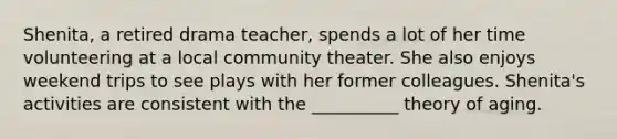 Shenita, a retired drama teacher, spends a lot of her time volunteering at a local community theater. She also enjoys weekend trips to see plays with her former colleagues. Shenita's activities are consistent with the __________ theory of aging.