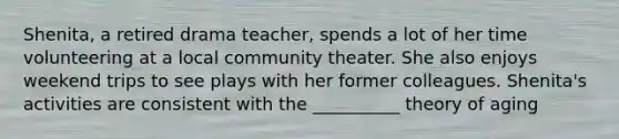 Shenita, a retired drama teacher, spends a lot of her time volunteering at a local community theater. She also enjoys weekend trips to see plays with her former colleagues. Shenita's activities are consistent with the __________ theory of aging